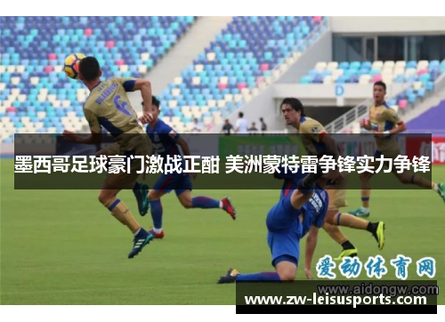 墨西哥足球豪门激战正酣 美洲蒙特雷争锋实力争锋
